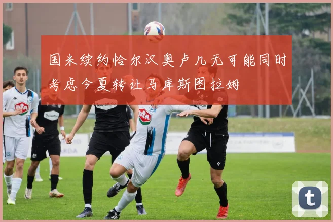 国米续约恰尔汉奥卢几无可能同时考虑今夏转让马库斯图拉姆