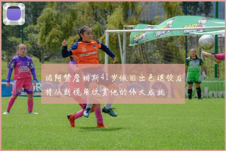 诺阿赞詹姆斯41岁依旧出色退役后将从新视角欣赏他的伟大成就