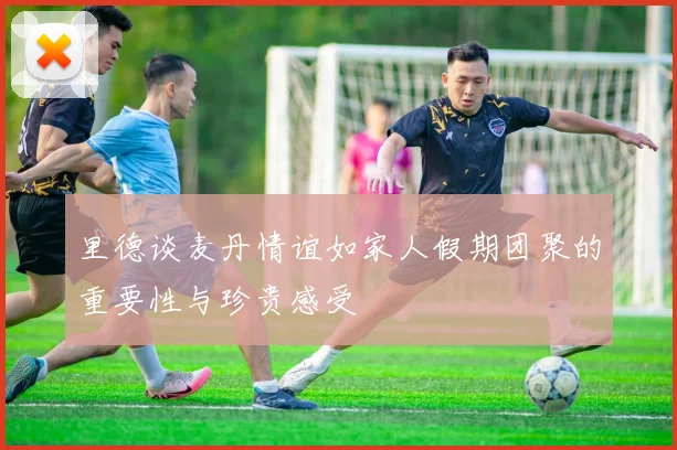 里德谈麦丹情谊如家人假期团聚的重要性与珍贵感受