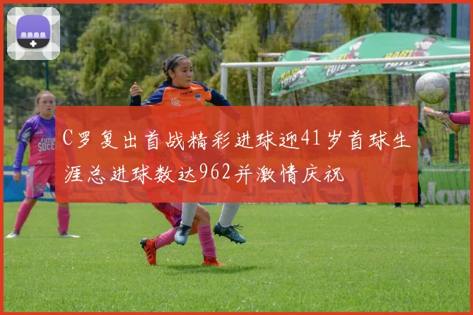 C罗复出首战精彩进球迎41岁首球生涯总进球数达962并激情庆祝