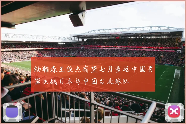 杨瀚森王俊杰有望七月重返中国男篮决战日本与中国台北球队