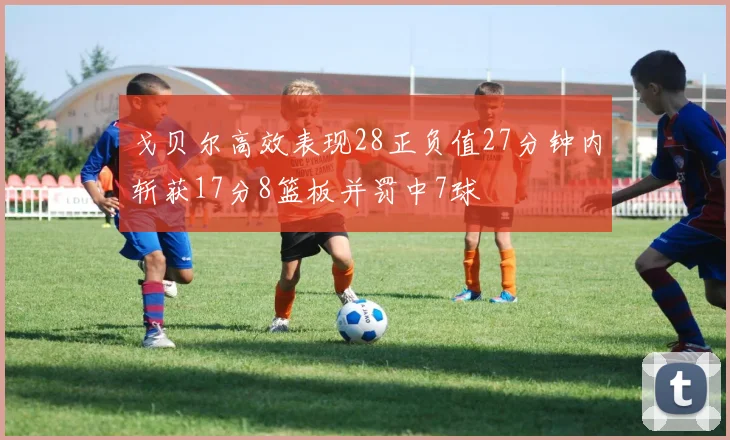戈贝尔高效表现28正负值27分钟内斩获17分8篮板并罚中7球