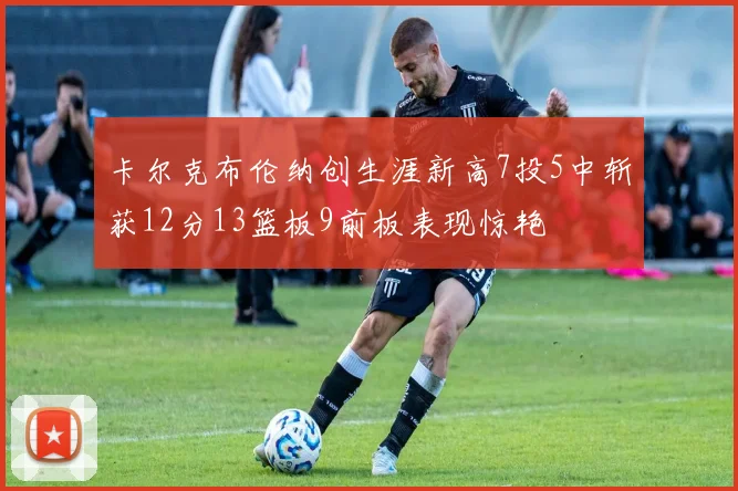 卡尔克布伦纳创生涯新高7投5中斩获12分13篮板9前板表现惊艳
