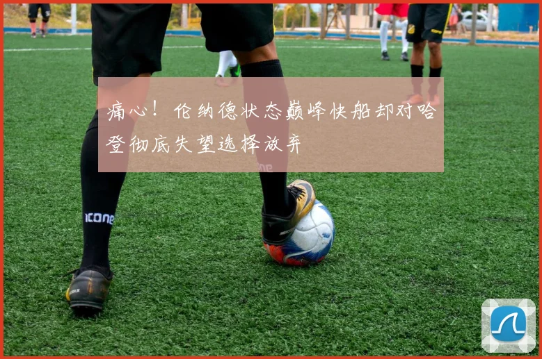 痛心！伦纳德状态巅峰快船却对哈登彻底失望选择放弃