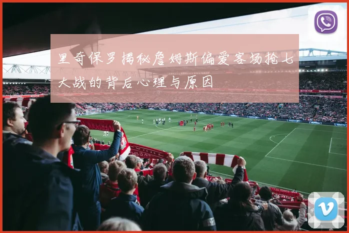 里奇保罗揭秘詹姆斯偏爱客场抢七大战的背后心理与原因