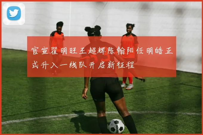 官宣翟明旺王超辉陈翰阳任明皓正式升入一线队开启新征程