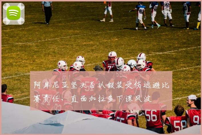 阿库尼亚坚决否认假装受伤逃避比赛责任，直面加拉多下课风波