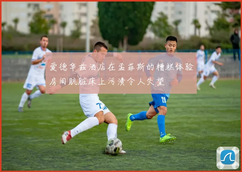 爱德华兹酒店在孟菲斯的糟糕体验房间肮脏床上污渍令人失望